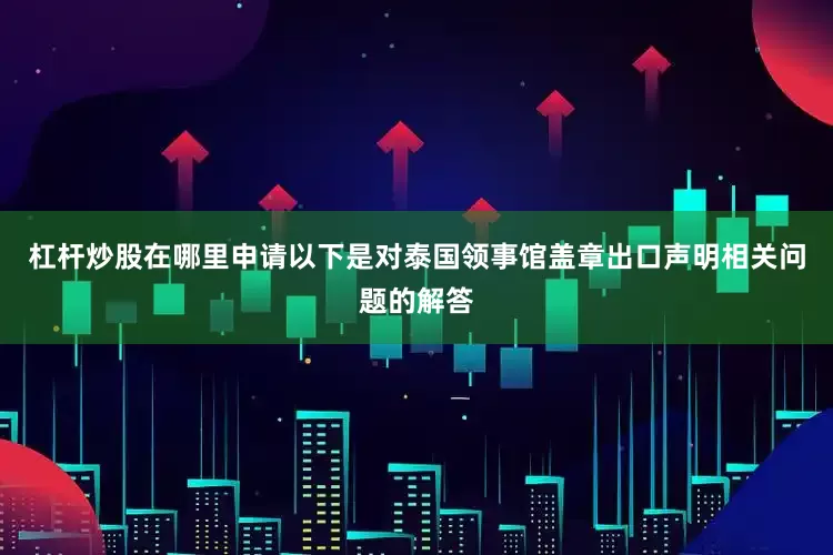 杠杆炒股在哪里申请以下是对泰国领事馆盖章出口声明相关问题的解答
