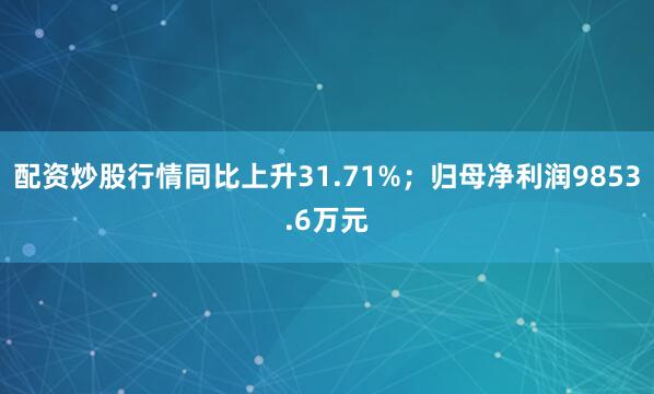 配资炒股行情同比上升31.71%；归母净利润9853.6万元