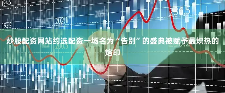 炒股配资网站约选配资一场名为“告别”的盛典被赋予最炽热的烙印