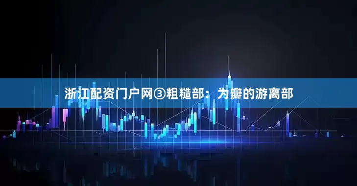 浙江配资门户网③粗糙部：为瓣的游离部