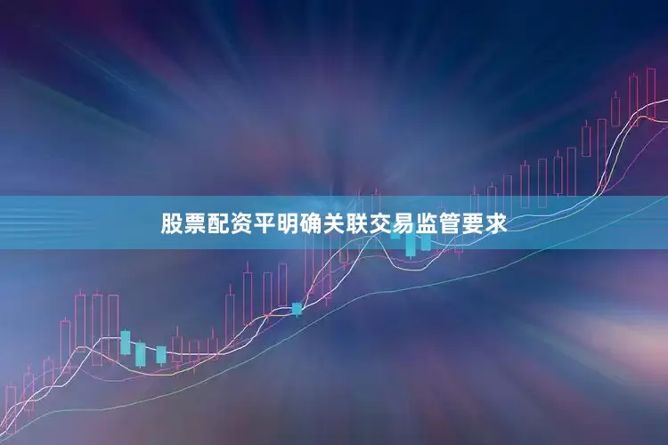 股票配资平明确关联交易监管要求