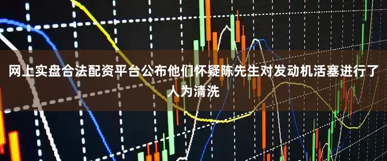 网上实盘合法配资平台公布他们怀疑陈先生对发动机活塞进行了人为清洗