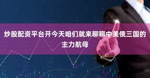 炒股配资平台开今天咱们就来聊聊中美俄三国的主力航母
