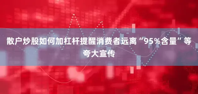 散户炒股如何加杠杆提醒消费者远离“95%含量”等夸大宣传